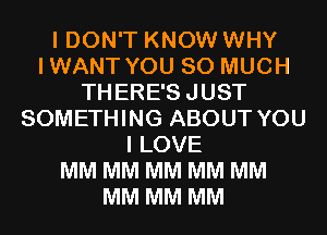 I DON'T KNOW WHY
IWANT YOU SO MUCH
THERE'SJUST
SOMETHING ABOUT YOU
I LOVE
MM MM MM MM MM
MM MM MM