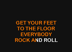 GET YOUR FEET

TO THE FLOOR
EVERYBODY
ROCK AND ROLL