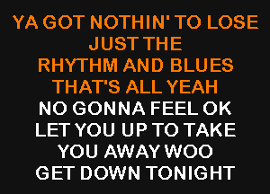 YA GOT NOTHIN' TO LOSE
JUST THE
RHYTHM AND BLUES
THAT'S ALL YEAH
N0 GONNA FEEL 0K
LET YOU UP TO TAKE
YOU AWAY WOO
GET DOWN TONIGHT