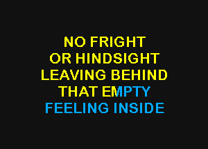 NO FRIGHT
OR HINDSIGHT

LEAVING BEHIND
THAT EMPTY
FEELING INSIDE