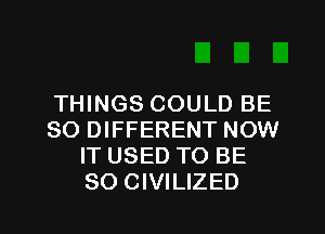 THINGS COULD BE
SO DIFFERENT NOW
IT USED TO BE

SO CIVILIZED l