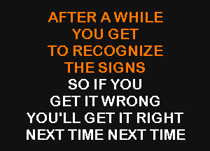 AFTER AWHILE
YOU GET
TO RECOGNIZE
THE SIGNS
SO IFYOU
GET ITWRONG

YOU'LL GET IT RIGHT
NEXT TIME NEXT TIME I