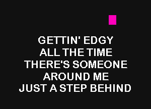 GETTIN' EDGY
ALL THE TIME
THERE'S SOMEONE

AROUND ME
JUST A STEP BEHIND