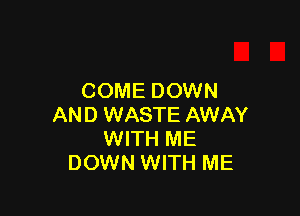 COME DOWN

AND WASTE AWAY
WITH ME
DOWN WITH ME