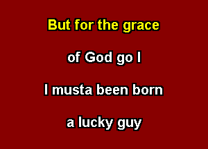 But for the grace

of God go I
I musta been born

a lucky guy