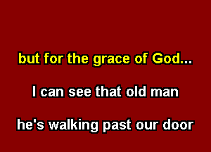 but for the grace of God...

I can see that old man

he's walking past our door