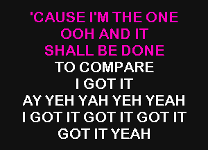 T0 COMPARE
I GOT IT
AY YEH YAH YEH YEAH
I GOT IT GOT IT GOT IT
GOT IT YEAH