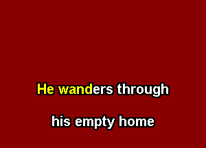 He wanders through

his empty home