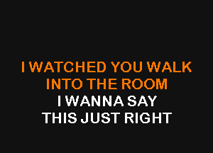 l WATCHED YOU WALK

INTO THE ROOM
IWANNA SAY
THIS JUST RIGHT