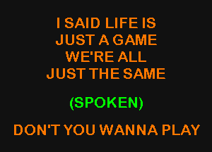 I SAID LIFE IS
JUST A GAME
WE'RE ALL
JUST THE SAME

(SPOKEN)
DON'T YOU WANNA PLAY