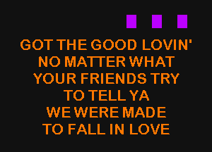 GOT THE GOOD LOVIN'
NO MATTER WHAT
YOUR FRIENDS TRY
TO TELL YA
WEWERE MADE
TO FALL IN LOVE