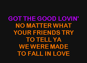 NO MATTER WHAT
YOUR FRIENDS TRY
TO TELL YA
WEWERE MADE

TO FALL IN LOVE l