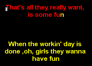 a'hat's all they really want,
is some fun

When the workin'day is
done ,oh, girls they wanna
have fun