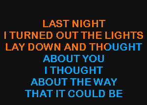 LAST NIGHT
ITURNED OUT THE LIGHTS
LAY DOWN AND THOUGHT

ABOUT YOU

ITHOUGHT

ABOUT THEWAY
THAT IT COULD BE