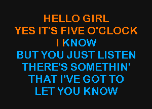 HELLO GIRL
YES IT'S FIVE O'C LOCK
I KNOW
BUT YOU JUST LISTEN
THERE'S SOMETHIN'
THAT I'VE GOT TO
LET YOU KNOW