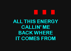 ALL TH IS EN ERGY

CALLIN' ME
BACK WHERE
IT COMES FROM