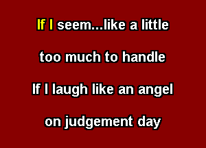 If I seem...like a little

too much to handle

If I laugh like an angel

on judgement day