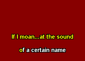 If I moan...at the sound

of a certain name