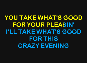 YOU TAKEWHAT'S GOOD
FOR YOUR PLEASIN'
I'LL TAKEWHAT'S GOOD
FOR THIS
CRAZY EVENING