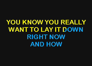 YOU KNOW YOU REALLY
WANT TO LAY IT DOWN

RIGHT NOW
AND HOW