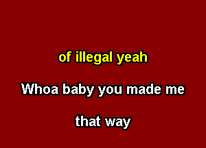 of illegal yeah

Whoa baby you made me

that way
