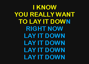 I KNOW
YOU REALLY WANT
TO LAY IT DOWN
RIGHT NOW

LAY IT DOWN
LAY IT DOWN
LAY IT DOWN
LAY IT DOWN