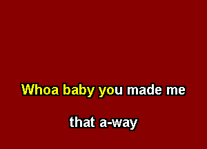 Whoa baby you made me

that a-way