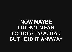 NOW MAYBE

I DIDN'T MEAN
TO TREAT YOU BAD
BUTI DID IT ANYWAY