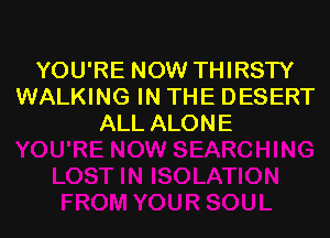 YOU'RE NOW THIRSTY
WALKING IN THE DESERT

ALL ALONE