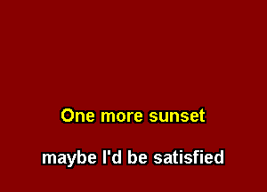 One more sunset

maybe I'd be satisfied