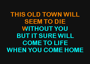 THIS OLD TOWN WILL
SEEM TO DIE
WITHOUT YOU
BUT IT SUREWILL
COMETO LIFE
WHEN YOU COME HOME
