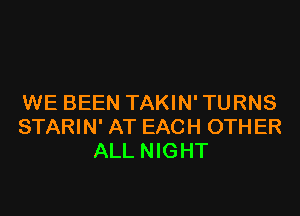 WE BEEN TAKIN' TURNS

STARIN' AT EACH OTHER
ALL NIGHT