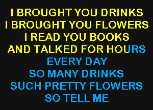 I BROUGHT YOU DRINKS
I BROUGHT YOU FLOWERS
I READ YOU BOOKS
AND TALKED FOR HOURS
EVERY DAY
SO MANY DRINKS
SUCH PRETTY FLOWERS
SO TELL ME