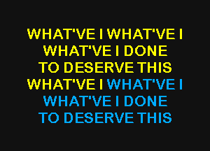 WHAT'VE I WHAT'VE I
WHAT'VEI DONE
TO DESERVE THIS

WHAT'VE I WHAT'VE I
WHAT'VEI DONE
TO DESERVE THIS