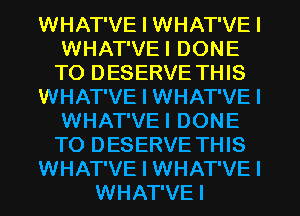 WHAT'VE I WHAT'VE I
WHAT'VEI DONE
T0 DESERVE THIS

WHAT'VE I WHAT'VE I
WHAT'VEI DONE
T0 DESERVE THIS

WHAT'VE I WHAT'VE I

WHAT'VEI