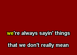 we're always sayin' things

that we don't really mean