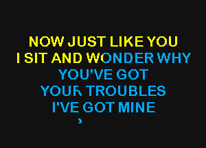 NOWJUST LIKEYOU
I SIT AND WONDER WHY
YOU'VE GOT
YOURTROUBLES
I'VE GOT MINE