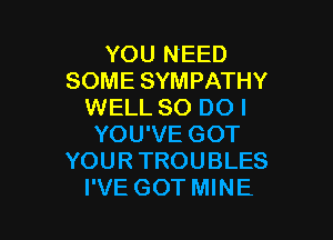 YOU NEED
SOME SYMPATHY
WELL 80 DO I

YOU'VE GOT
YOUR TROUBLES
I'VE GOT MINE