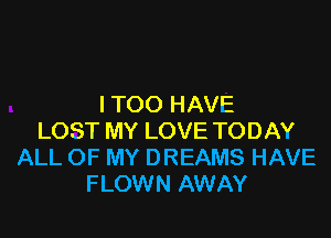 I TOO HAVE

LOST MY LOVE TODAY
ALL OF MY DREAMS HAVE
F LOWN AWAY