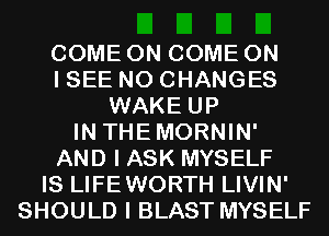 COME ON COME ON
I SEE N0 CHANGES
WAKE UP
IN THEMORNIN'
AND I ASK MYSELF
IS LIFEWORTH LIVIN'
SHOULD I BLAST MYSELF