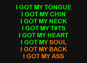 IGOT MY TONGUE
IGOT MY CHIN
IGOT MY NECK
IGOT MY TftTS

IGOT MY HEART
IGOT MY SOUL

I GOT MY BACK
I GOT MY ASS l
