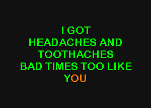 I GOT
HEADACHES AND

TOOTHACHES
BAD TIMES TOO LIKE
YOU