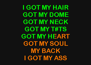 I GOT MY HAIR
GOT MY DOME
GOT MY NECK
GOT MY TitTS

GOT MY HEART
GOT MY SOUL
MY BACK
I GOT MY ASS