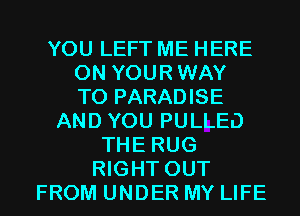 YOU LEFT ME HERE
ON YOURWAY
T0 PARADISE
AND YOU PULLED
THE RUG
RIGHT OUT
FROM UNDER MY LIFE