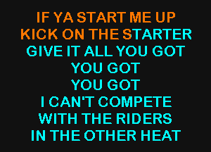 IF YA START ME UP
KICK ON THE STARTER
GIVE IT ALL YOU GOT
YOU GOT
YOU GOT
I CAN'T COMPETE
WITH THE RIDERS
IN THE OTHER HEAT