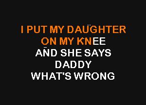 l PUT MY DAUGHTER
ON MY KNEE

AND SHESAYS
DADDY
WHAT'S WRONG