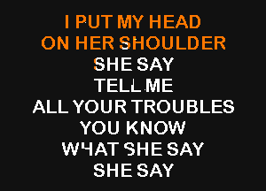 l PUT MY HEAD
ON HER SHOULDER
SHE SAY
TELLME
ALL YOUR TROUBLES
YOU KNOW

WHATSHE SAY
SHE SAY I