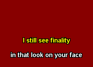 I still see finality

in that look on your face