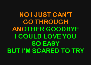 NO I JUST CAN'T
G0 THROUGH
ANOTHER GOODBYE
I COULD LOVE YOU
SO EASY
BUT I'M SCARED TO TRY