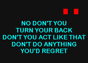 N0 DON'T YOU
TURN YOUR BACK
DON'T YOU ACT LIKETHAT

DON'T DO ANYTHING
YOU'D REGRET